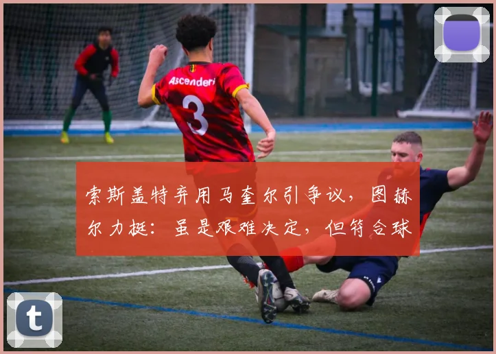 索斯盖特弃用马奎尔引争议，图赫尔力挺：虽是艰难决定，但符合球队利益
