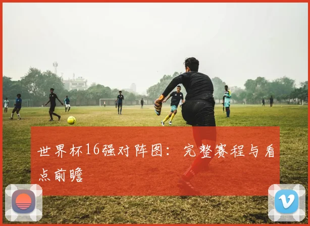世界杯16强对阵图：完整赛程与看点前瞻