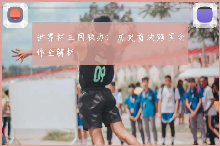 世界杯三国联办：历史首次跨国合作全解析
