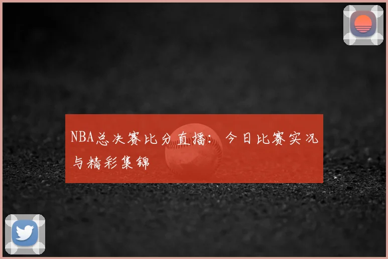 NBA总决赛比分直播：今日比赛实况与精彩集锦