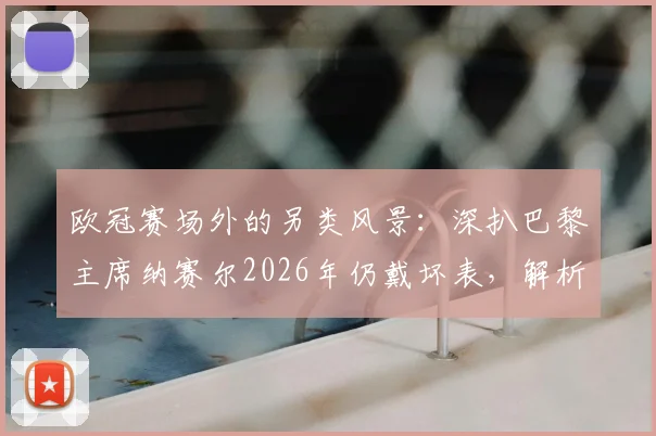 欧冠赛场外的另类风景：深扒巴黎主席纳赛尔2026年仍戴坏表，解析足球圈那些有趣的幸运信物传统